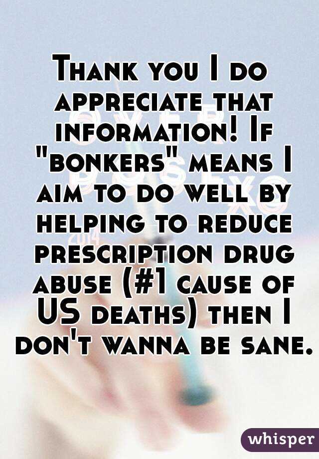 Thank you I do appreciate that information! If "bonkers" means I aim to do well by helping to reduce prescription drug abuse (#1 cause of US deaths) then I don't wanna be sane. 