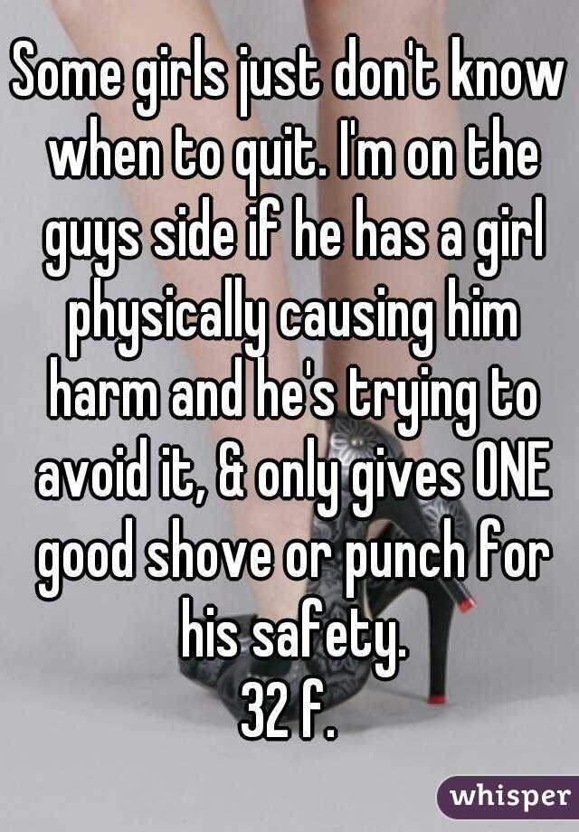 Some girls just don't know when to quit. I'm on the guys side if he has a girl physically causing him harm and he's trying to avoid it, & only gives ONE good shove or punch for his safety.
32 f.