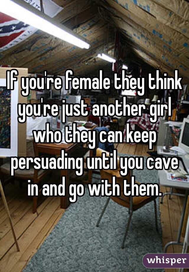 If you're female they think you're just another girl who they can keep persuading until you cave in and go with them. 