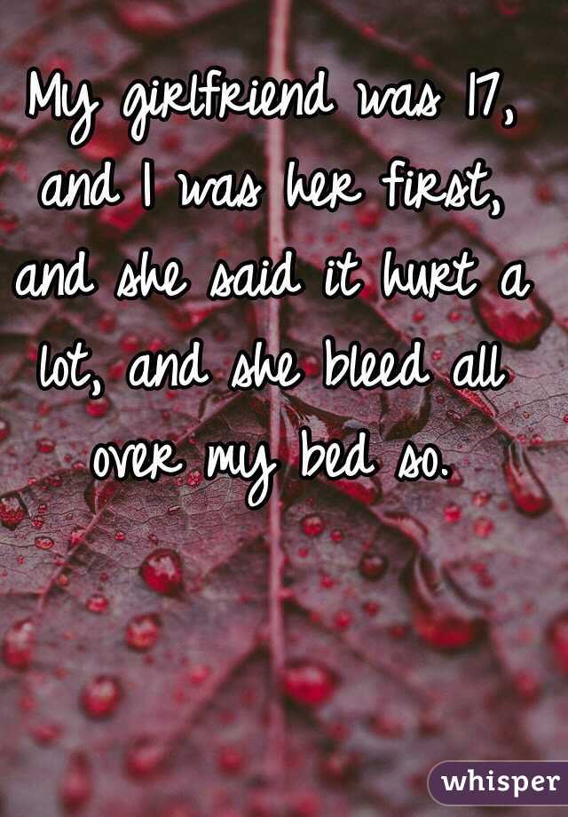 My girlfriend was 17, and I was her first, and she said it hurt a lot, and she bleed all over my bed so. 