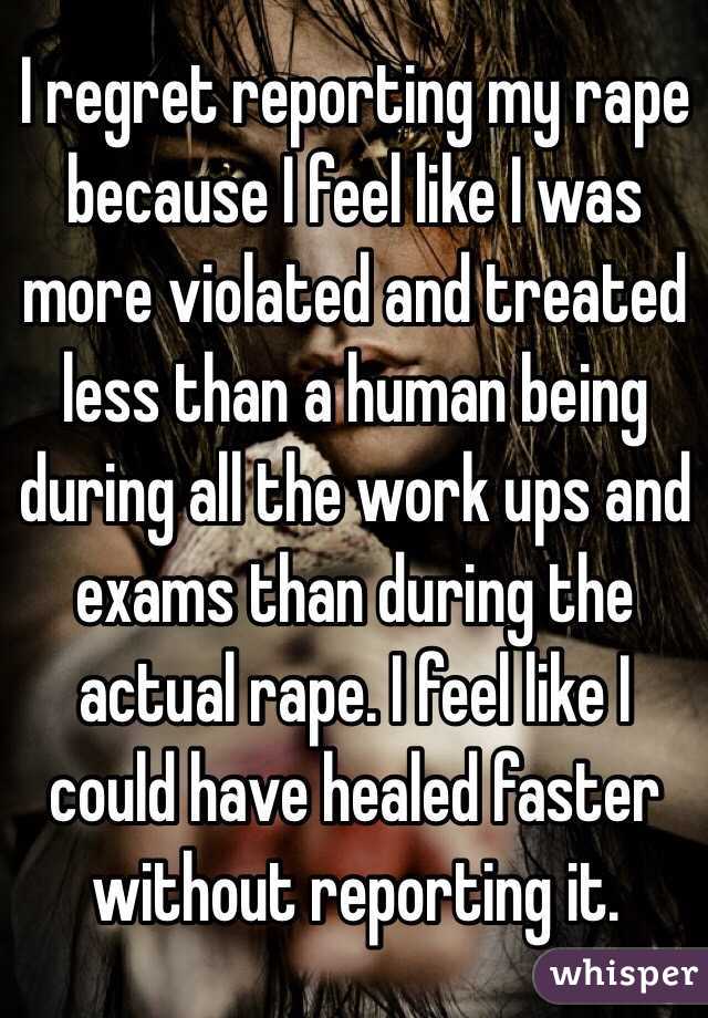 I regret reporting my rape because I feel like I was more violated and treated less than a human being during all the work ups and exams than during the actual rape. I feel like I could have healed faster without reporting it. 