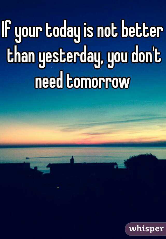 If your today is not better than yesterday, you don't need tomorrow 