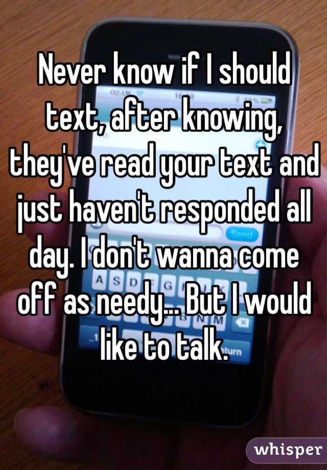 Never know if I should text, after knowing, they've read your text and just haven't responded all day. I don't wanna come off as needy... But I would like to talk. 