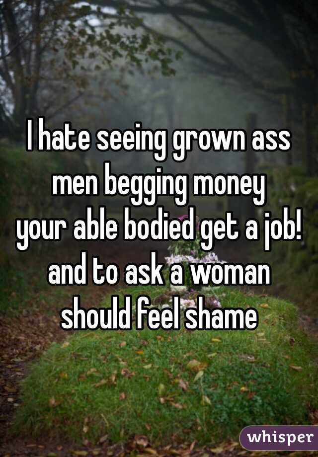 I hate seeing grown ass
men begging money 
your able bodied get a job!
and to ask a woman 
should feel shame 