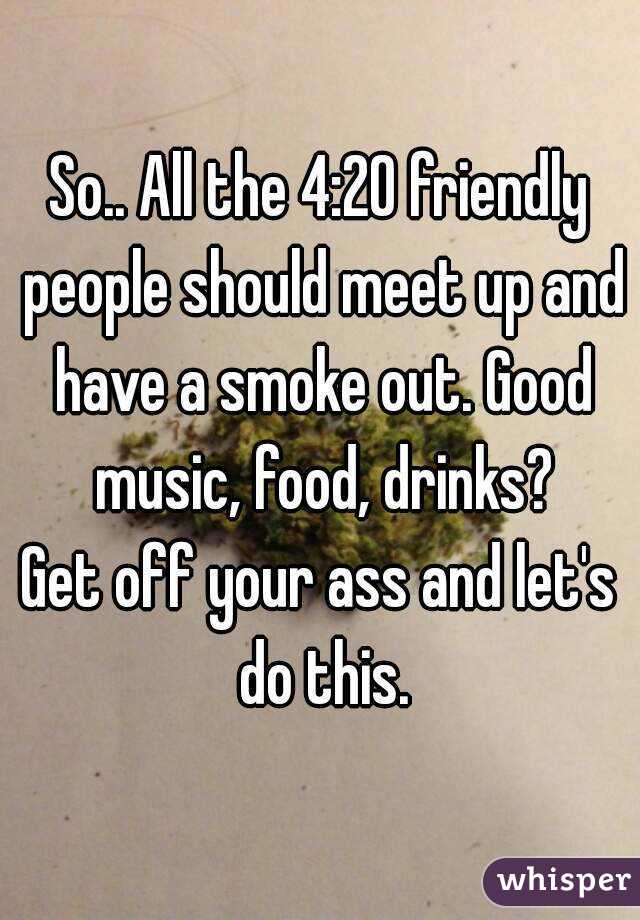 So.. All the 4:20 friendly people should meet up and have a smoke out. Good music, food, drinks?
Get off your ass and let's do this.