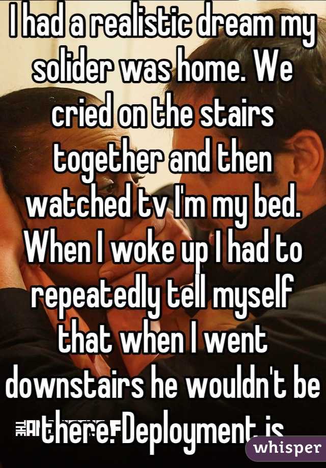 I had a realistic dream my solider was home. We cried on the stairs together and then watched tv I'm my bed. When I woke up I had to repeatedly tell myself that when I went downstairs he wouldn't be there. Deployment is harder than I thought....