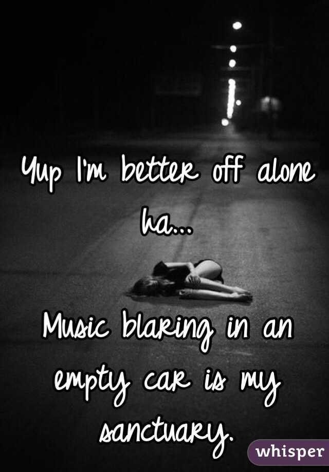 Yup I'm better off alone ha... 

Music blaring in an empty car is my sanctuary.