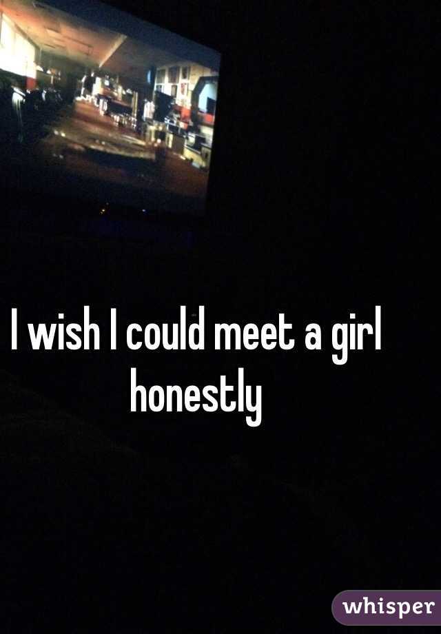 I wish I could meet a girl honestly