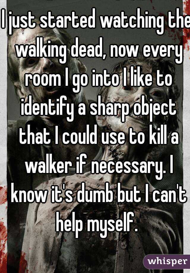 I just started watching the walking dead, now every room I go into I like to identify a sharp object that I could use to kill a walker if necessary. I know it's dumb but I can't help myself. 