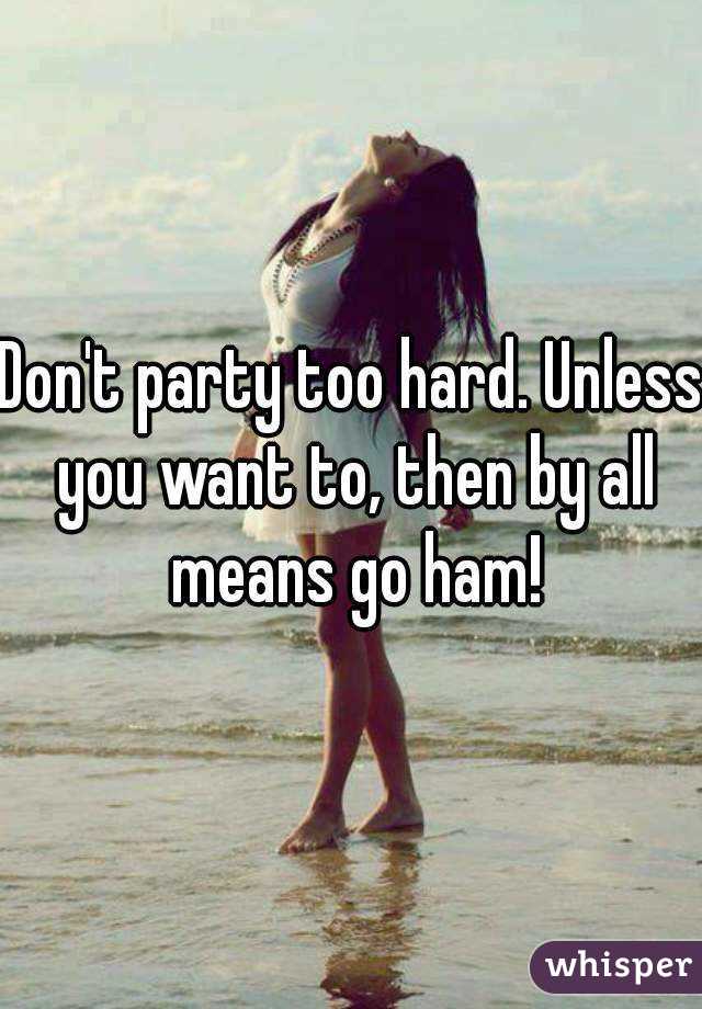 Don't party too hard. Unless you want to, then by all means go ham!