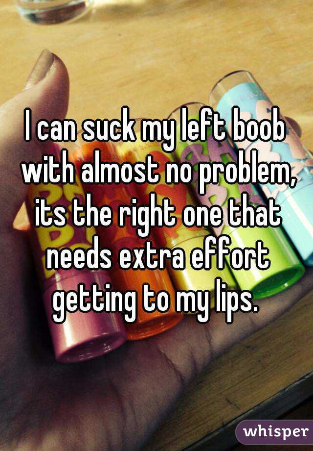 I can suck my left boob with almost no problem, its the right one that needs extra effort getting to my lips. 