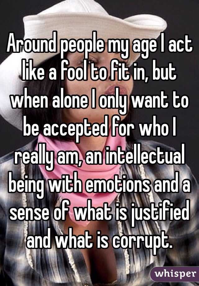 Around people my age I act like a fool to fit in, but when alone I only want to be accepted for who I really am, an intellectual being with emotions and a sense of what is justified and what is corrupt.