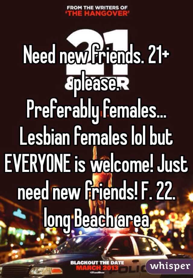 Need new friends. 21+ please.
Preferably females... Lesbian females lol but EVERYONE is welcome! Just need new friends! F. 22. long Beach area 