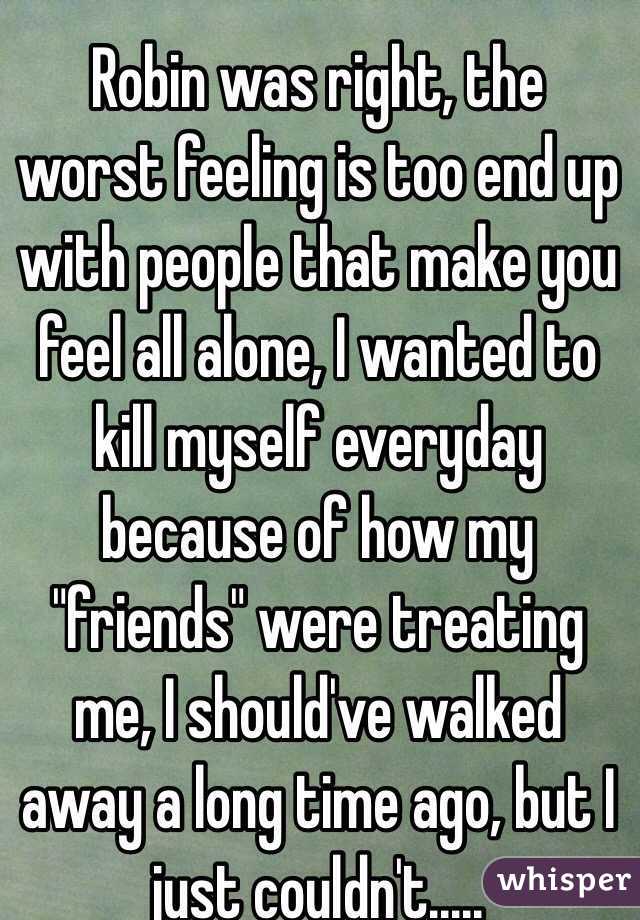 Robin was right, the worst feeling is too end up with people that make you feel all alone, I wanted to kill myself everyday because of how my "friends" were treating me, I should've walked away a long time ago, but I just couldn't.....