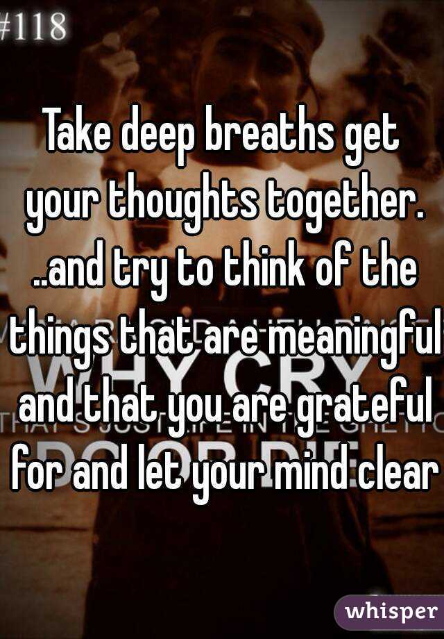 Take deep breaths get your thoughts together. ..and try to think of the things that are meaningful and that you are grateful for and let your mind clear