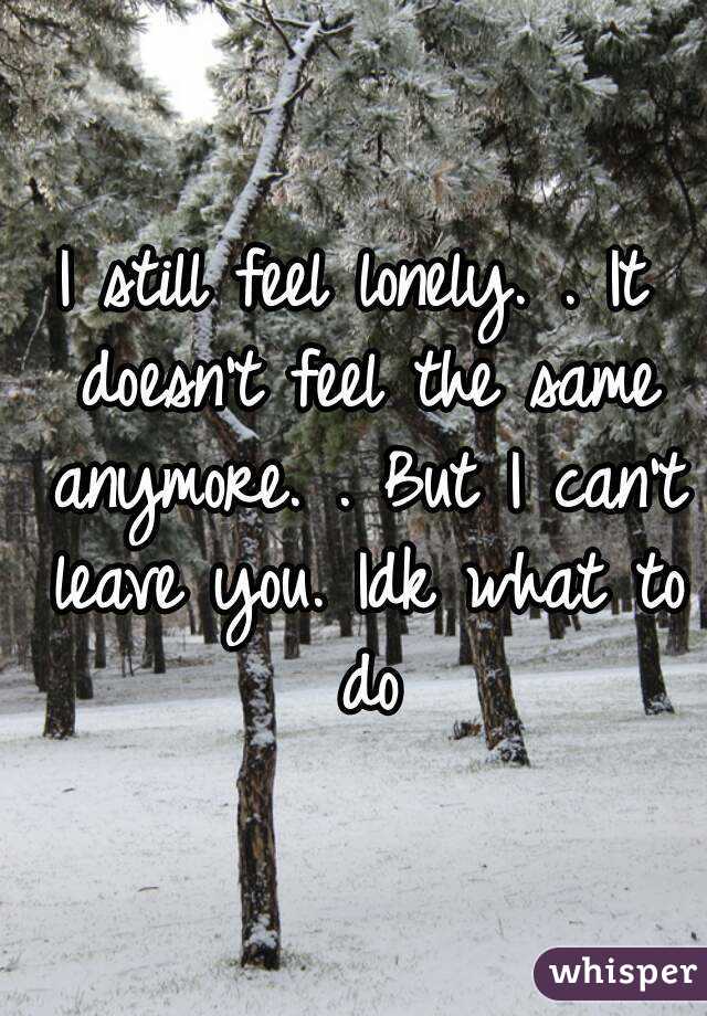 I still feel lonely. . It doesn't feel the same anymore. . But I can't leave you. Idk what to do