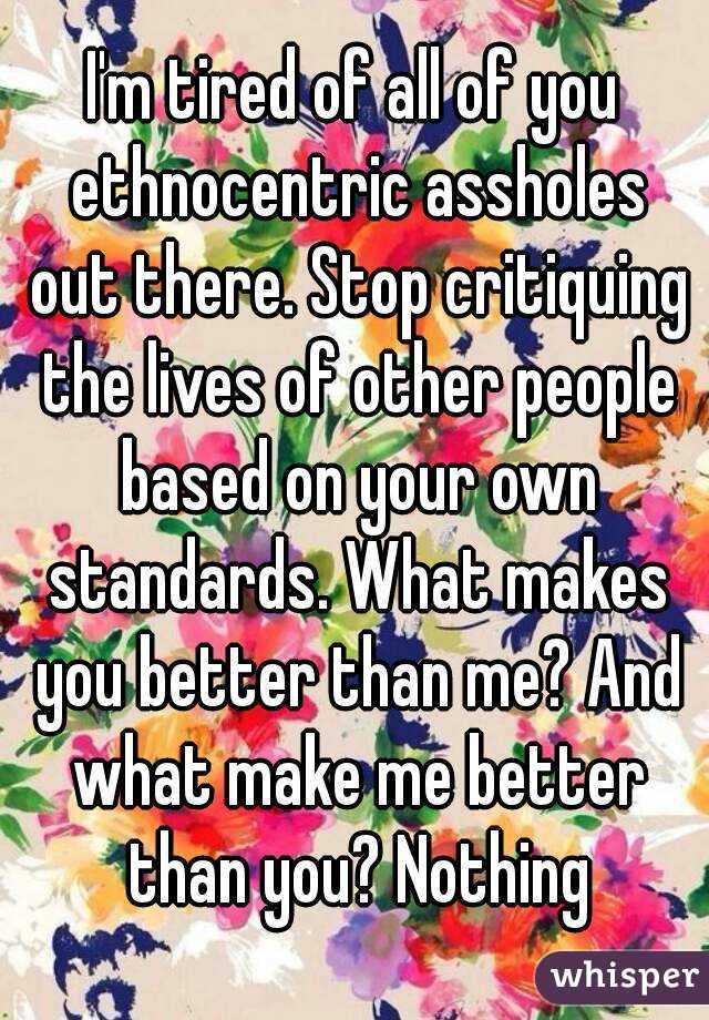 I'm tired of all of you ethnocentric assholes out there. Stop critiquing the lives of other people based on your own standards. What makes you better than me? And what make me better than you? Nothing