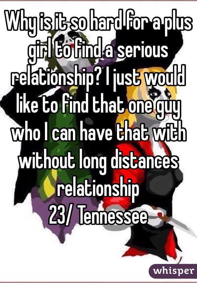 Why is it so hard for a plus girl to find a serious relationship? I just would like to find that one guy who I can have that with without long distances relationship 
23/ Tennessee 