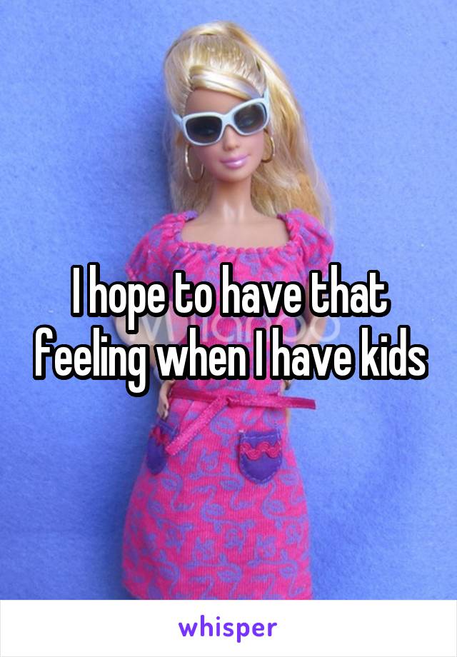 I hope to have that feeling when I have kids