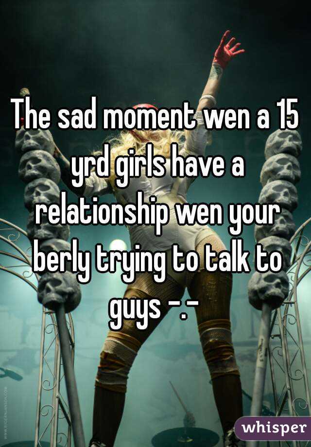 The sad moment wen a 15 yrd girls have a relationship wen your berly trying to talk to guys -.- 