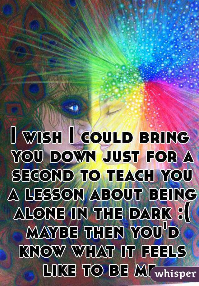 I wish I could bring you down just for a second to teach you a lesson about being alone in the dark :( maybe then you'd know what it feels like to be me.