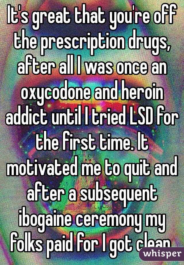 It's great that you're off the prescription drugs, after all I was once an oxycodone and heroin addict until I tried LSD for the first time. It motivated me to quit and after a subsequent ibogaine ceremony my folks paid for I got clean.