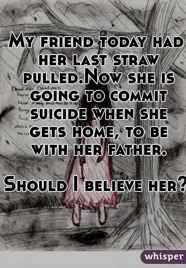 My friend today had her last straw pulled.Now she is going to commit suicide when she gets home, to be with her father.

Should I believe her?