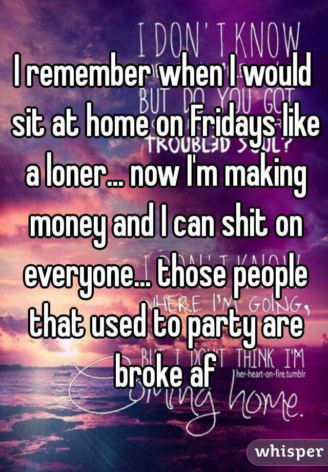 I remember when I would sit at home on Fridays like a loner... now I'm making money and I can shit on everyone... those people that used to party are broke af