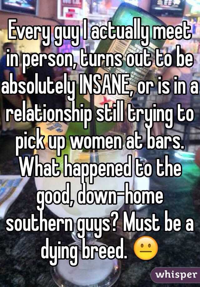 Every guy I actually meet in person, turns out to be absolutely INSANE, or is in a relationship still trying to pick up women at bars. 
What happened to the good, down-home southern guys? Must be a dying breed. 😐 