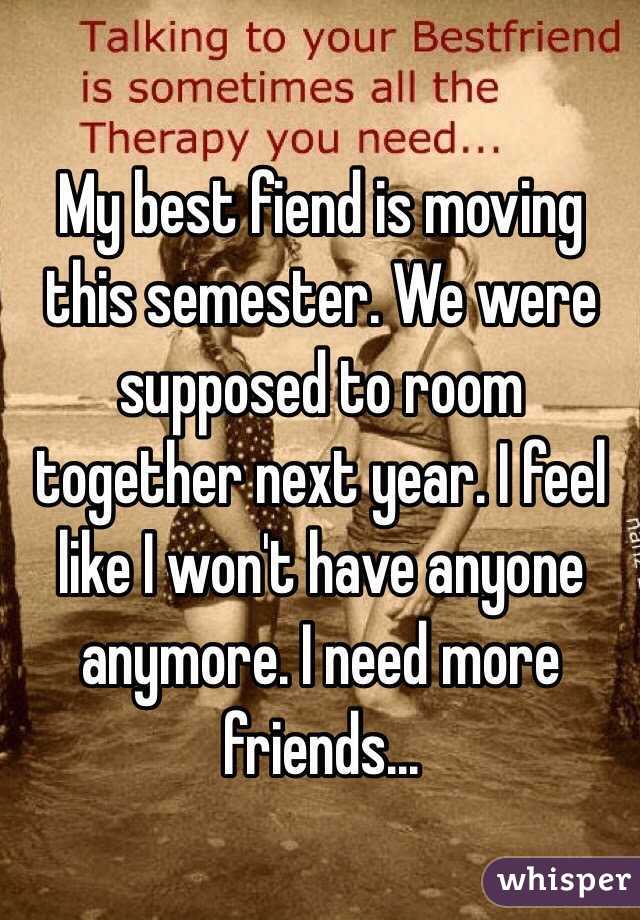 My best fiend is moving this semester. We were supposed to room together next year. I feel like I won't have anyone anymore. I need more friends...