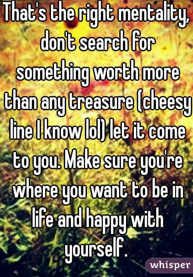 That's the right mentality, don't search for something worth more than any treasure (cheesy line I know lol) let it come to you. Make sure you're where you want to be in life and happy with yourself. 