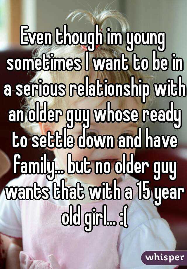 Even though im young sometimes I want to be in a serious relationship with an older guy whose ready to settle down and have family... but no older guy wants that with a 15 year old girl... :(