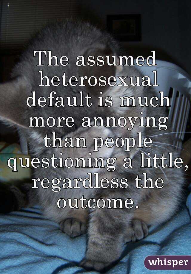 The assumed heterosexual default is much more annoying than people questioning a little, regardless the outcome.