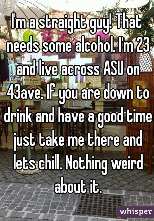 I'm a straight guy! That needs some alcohol. I'm 23 and live across ASU on 43ave. If you are down to drink and have a good time just take me there and lets chill. Nothing weird about it.