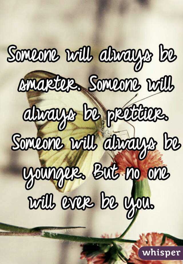 Someone will always be smarter. Someone will always be prettier. Someone will always be younger. But no one will ever be you. 