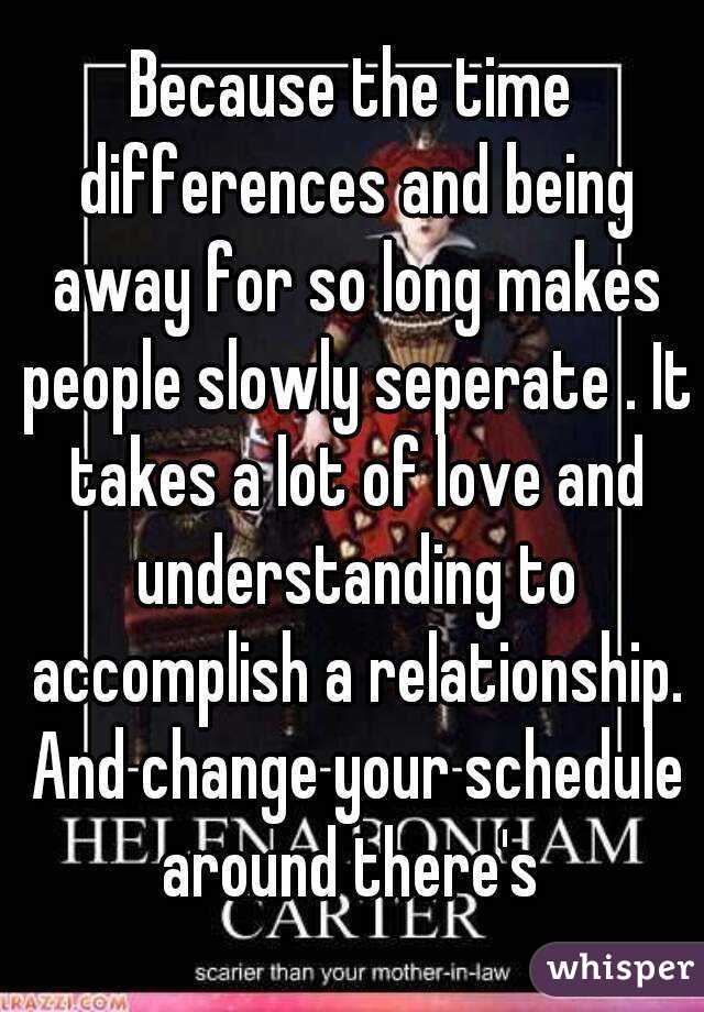 Because the time differences and being away for so long makes people slowly seperate . It takes a lot of love and understanding to accomplish a relationship. And change your schedule around there's 