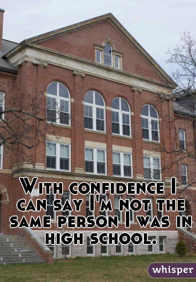 With confidence I can say I'm not the same person I was in high school.