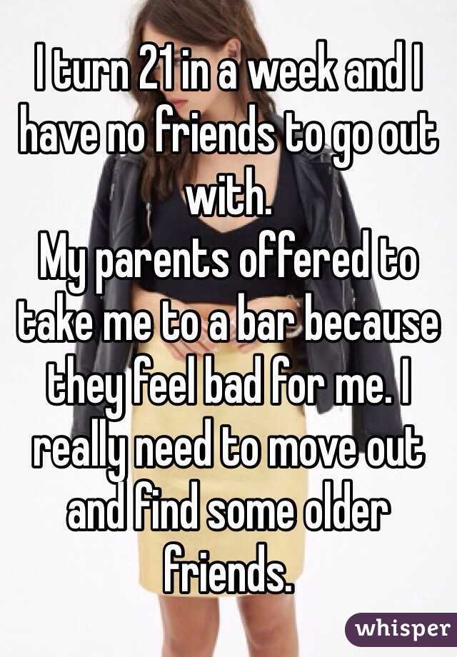 I turn 21 in a week and I have no friends to go out with.
My parents offered to take me to a bar because they feel bad for me. I really need to move out and find some older friends.