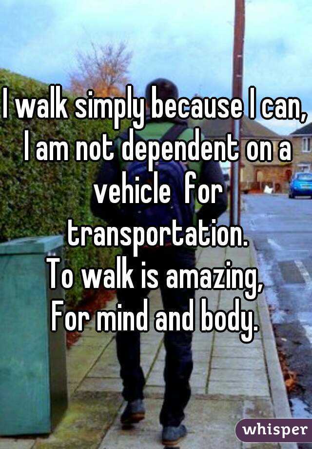 I walk simply because I can,
 I am not dependent on a vehicle  for transportation.
To walk is amazing,
For mind and body.