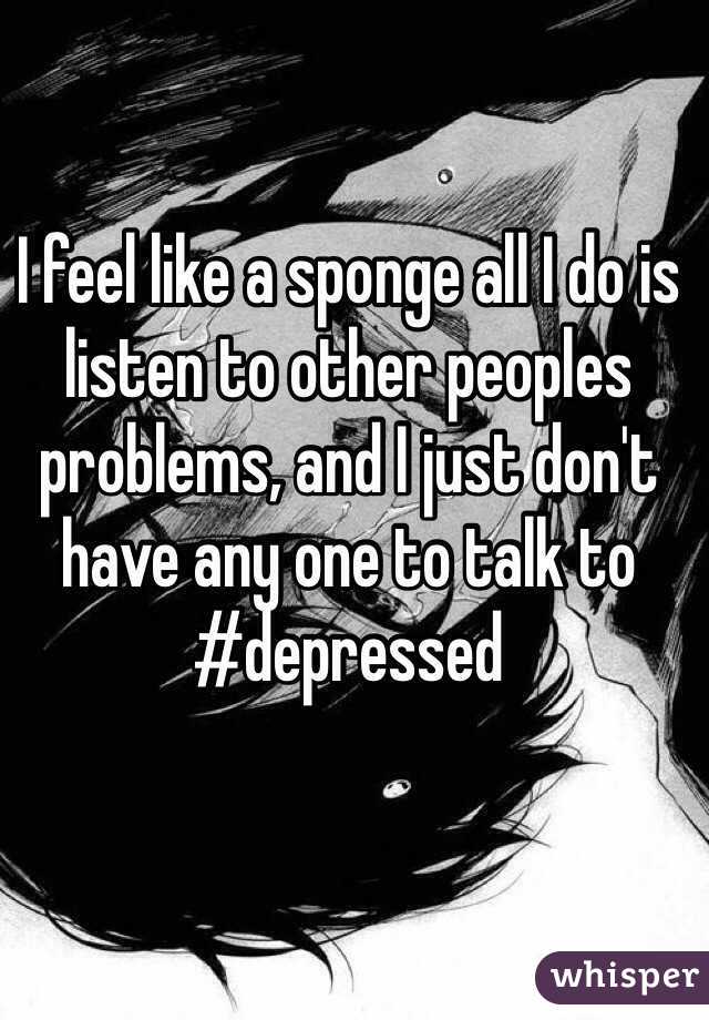 I feel like a sponge all I do is listen to other peoples problems, and I just don't have any one to talk to #depressed 