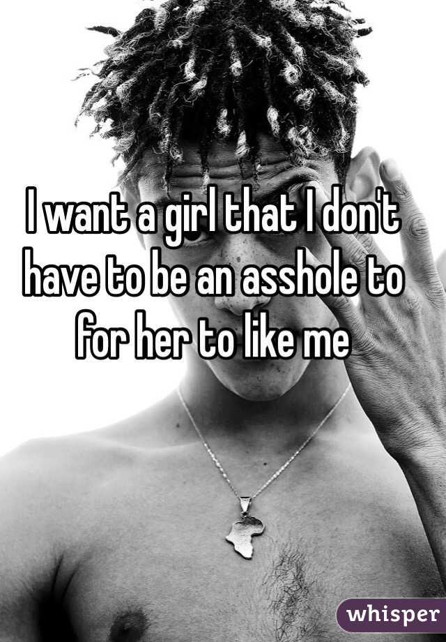 I want a girl that I don't have to be an asshole to for her to like me 