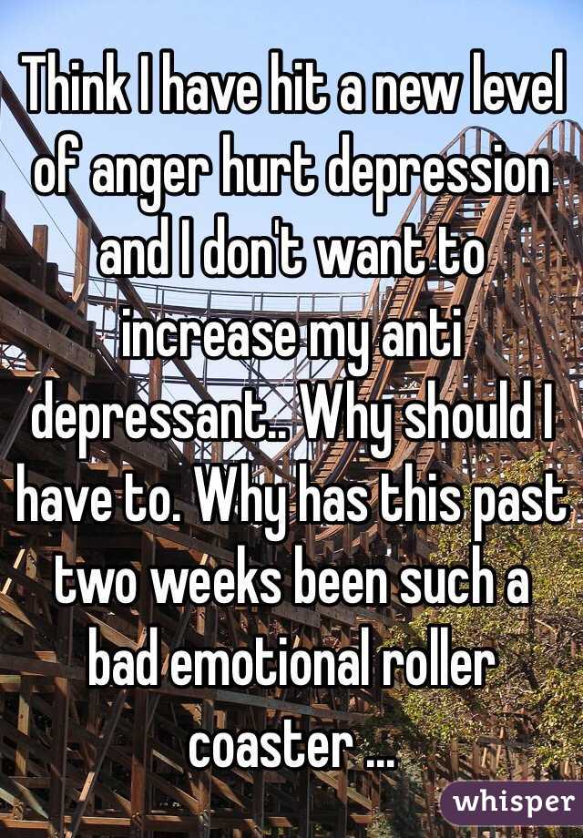 Think I have hit a new level of anger hurt depression and I don't want to increase my anti depressant.. Why should I have to. Why has this past two weeks been such a bad emotional roller coaster ... 