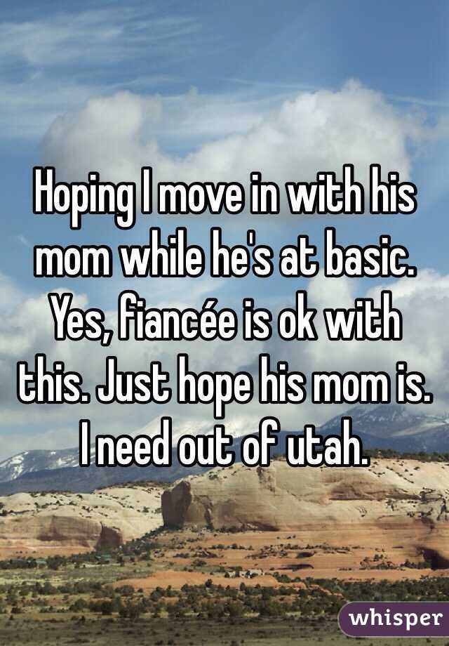 Hoping I move in with his mom while he's at basic. Yes, fiancée is ok with this. Just hope his mom is. I need out of utah.