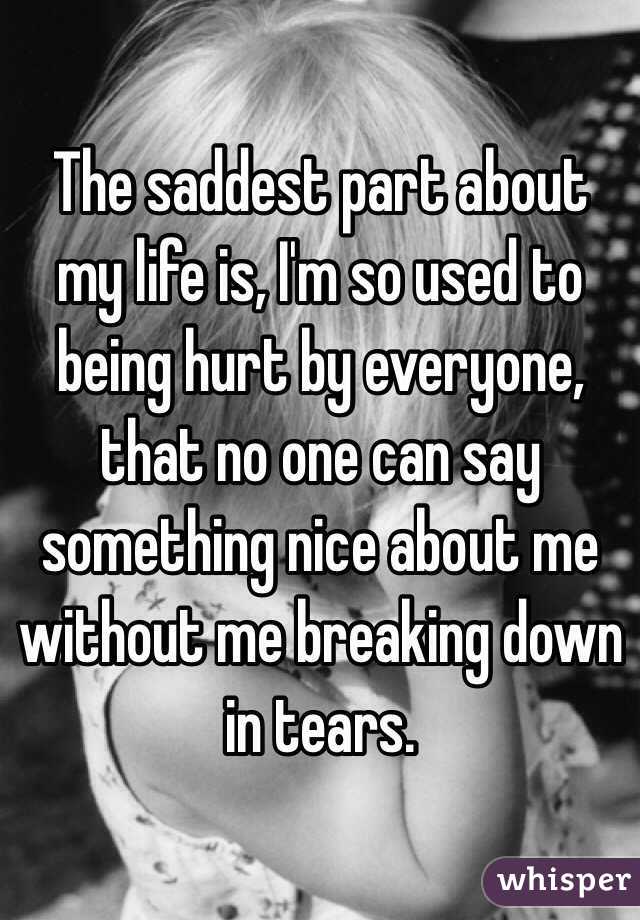 The saddest part about my life is, I'm so used to being hurt by everyone, that no one can say something nice about me without me breaking down in tears. 