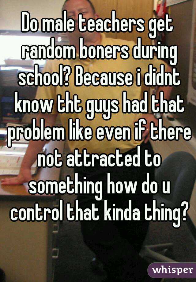 Do male teachers get random boners during school? Because i didnt know tht guys had that problem like even if there not attracted to something how do u control that kinda thing?