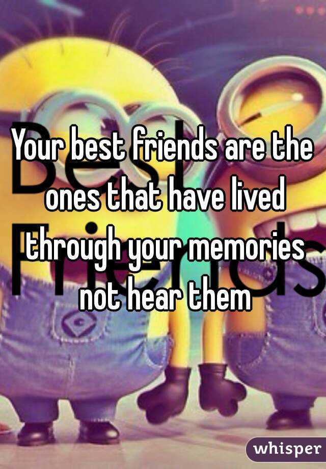 Your best friends are the ones that have lived through your memories not hear them