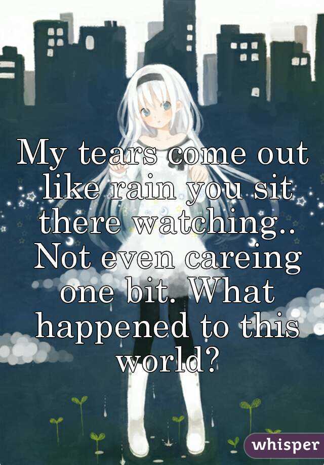 My tears come out like rain you sit there watching.. Not even careing one bit. What happened to this world?