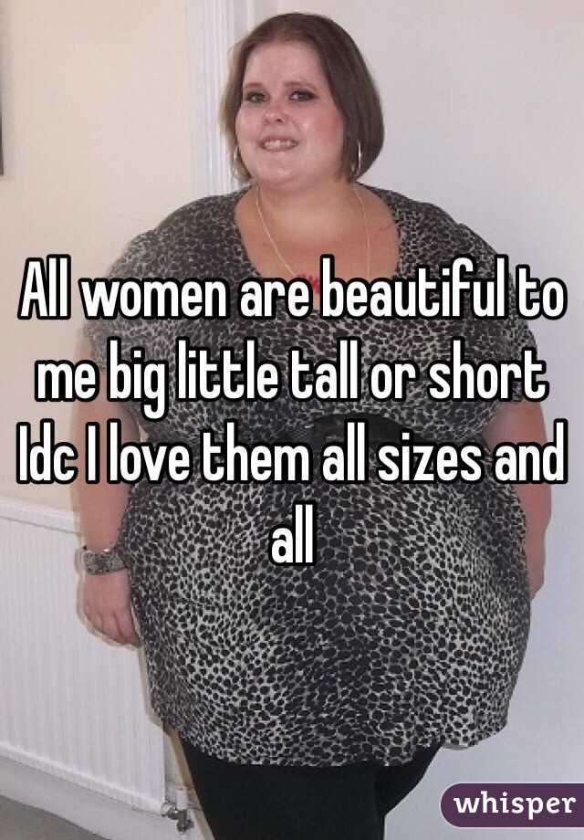 All women are beautiful to me big little tall or short Idc I love them all sizes and all 