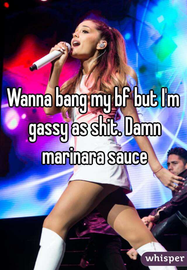 Wanna bang my bf but I'm gassy as shit. Damn marinara sauce