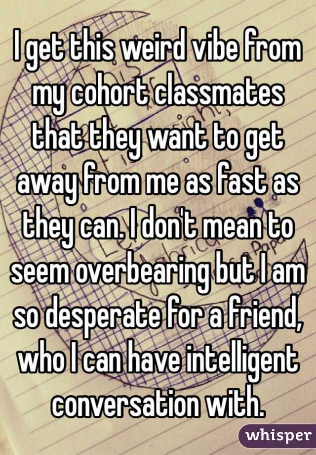 I get this weird vibe from my cohort classmates that they want to get away from me as fast as they can. I don't mean to seem overbearing but I am so desperate for a friend, who I can have intelligent conversation with. 